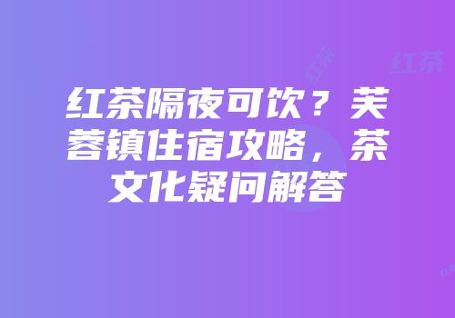 红茶隔夜可饮？芙蓉镇住宿攻略，茶文化疑问解答