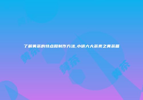 了解黄茶的特点和制作方法,小讲六大茶类之黄茶篇