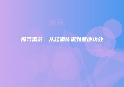 探寻黑茶：从起源传承到健康功效