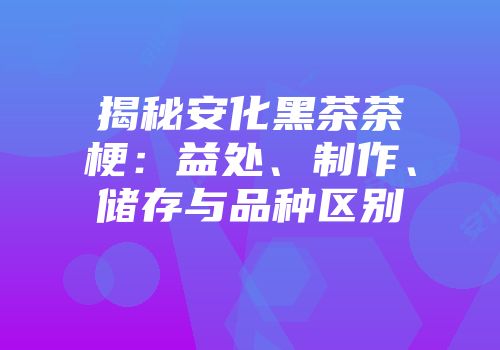 揭秘安化黑茶茶梗：益处、制作、储存与品种区别