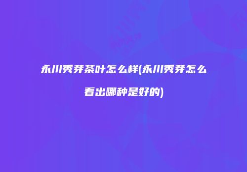 永川秀芽茶叶怎么样(永川秀芽怎么看出哪种是好的)