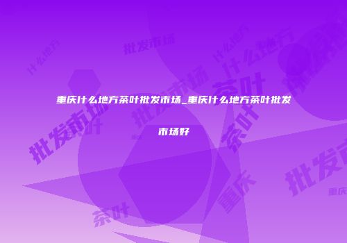 重庆什么地方茶叶批发市场_重庆什么地方茶叶批发市场好