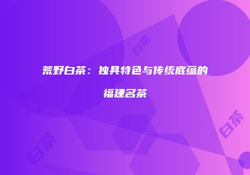荒野白茶：独具特色与传统底蕴的福建名茶