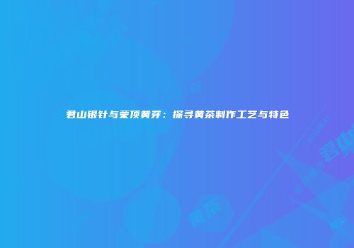 君山银针与蒙顶黄芽：探寻黄茶制作工艺与特色