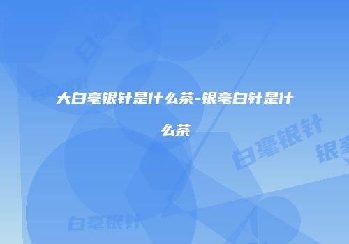 大白毫银针是什么茶-银毫白针是什么茶