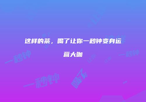 这样的茶，喝了让你一秒钟变身运营大咖