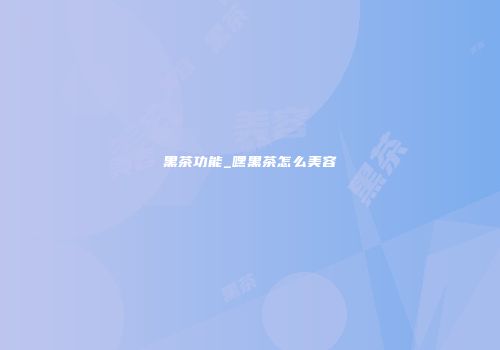 黑茶功能_嘿黑茶怎么美容