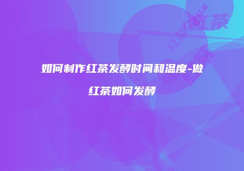 如何制作红茶发酵时间和温度-做红茶如何发酵
