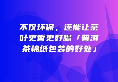 不仅环保，还能让茶叶更香更好喝「普洱茶棉纸包装的好处」