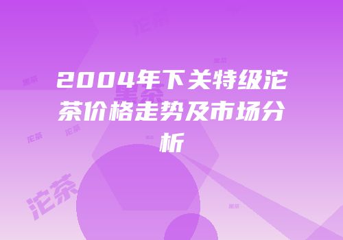 2004年下关特级沱茶价格走势及市场分析