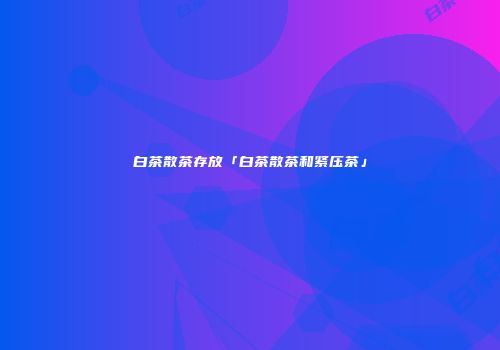 白茶散茶存放「白茶散茶和紧压茶」