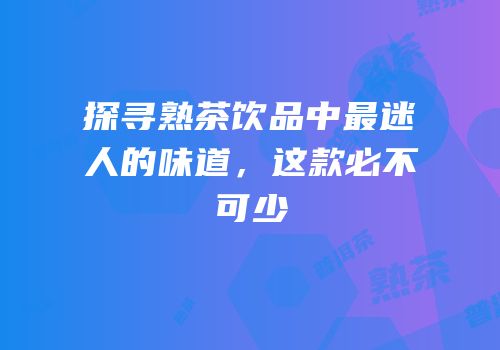 探寻熟茶饮品中最迷人的味道，这款必不可少