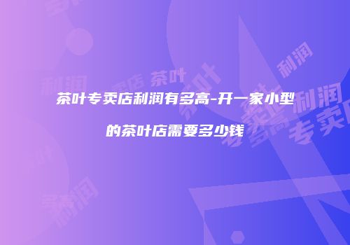 茶叶专卖店利润有多高-开一家小型的茶叶店需要多少钱