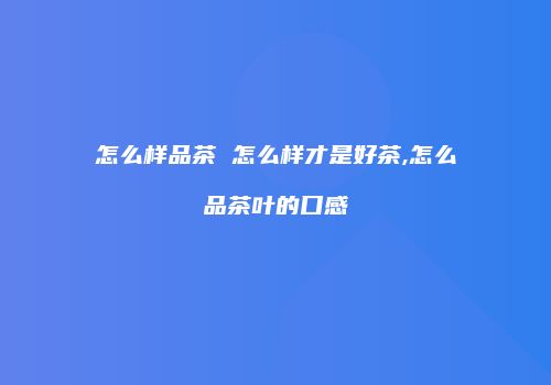 怎么样品茶 怎么样才是好茶,怎么品茶叶的口感