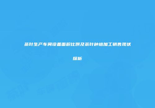 茶叶生产车间设备面积比例及茶叶种植加工销售现状探析
