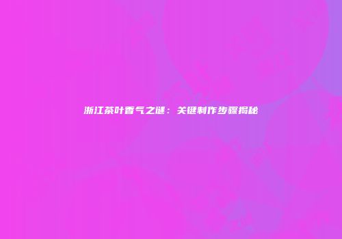 浙江茶叶香气之谜：关键制作步骤揭秘