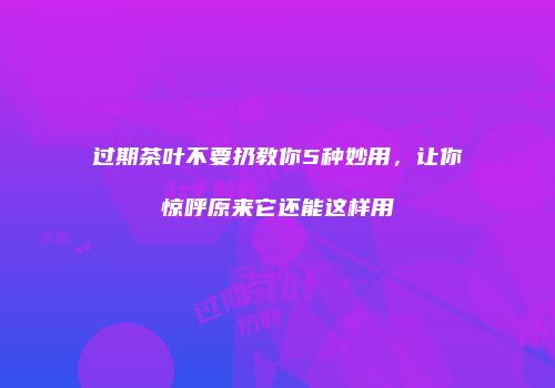 过期茶叶不要扔教你5种妙用，让你惊呼原来它还能这样用