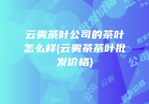 云雾茶叶公司的茶叶怎么样(云雾茶茶叶批发价格)