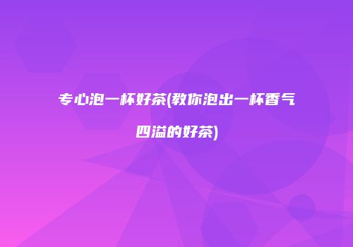专心泡一杯好茶(教你泡出一杯香气四溢的好茶)