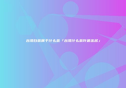 台湾白茶属于什么茶「台湾什么茶叶最出名」