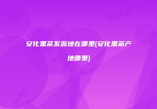 安化黑茶发源地在哪里(安化黑茶产地哪里)