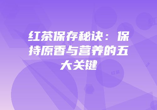 红茶保存秘诀：保持原香与营养的五大关键