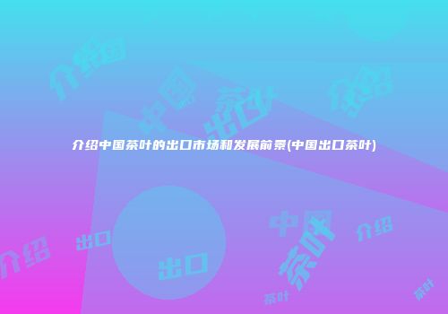 介绍中国茶叶的出口市场和发展前景(中国出口茶叶)