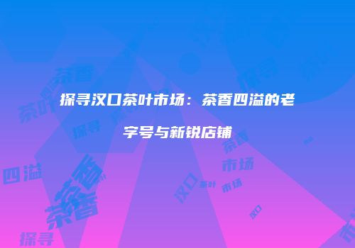 探寻汉口茶叶市场：茶香四溢的老字号与新锐店铺