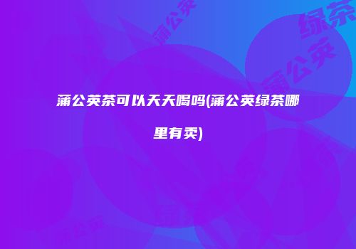 蒲公英茶可以天天喝吗(蒲公英绿茶哪里有卖)