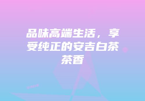 品味高端生活，享受纯正的安吉白茶茶香