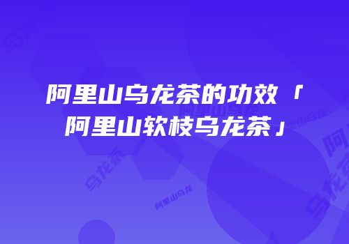阿里山乌龙茶的功效「阿里山软枝乌龙茶」