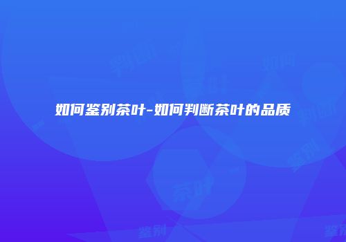如何鉴别茶叶-如何判断茶叶的品质