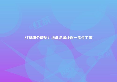红茶哪个清淡？这些品牌让你一次性了解