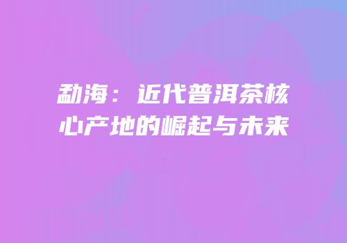 勐海：近代普洱茶核心产地的崛起与未来