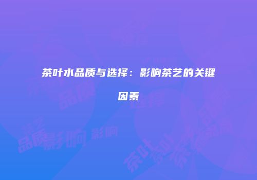 茶叶水品质与选择：影响茶艺的关键因素