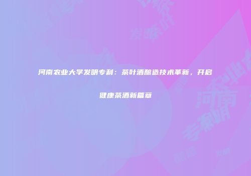 河南农业大学发明专利：茶叶酒酿造技术革新，开启健康茶酒新篇章