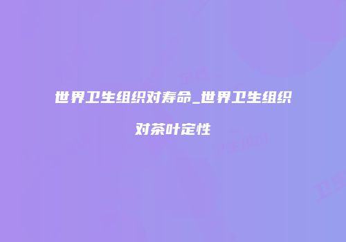 世界卫生组织对寿命_世界卫生组织对茶叶定性