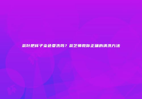 茶叶把杯子染色要洗吗？茶艺师教你正确的清洗方法