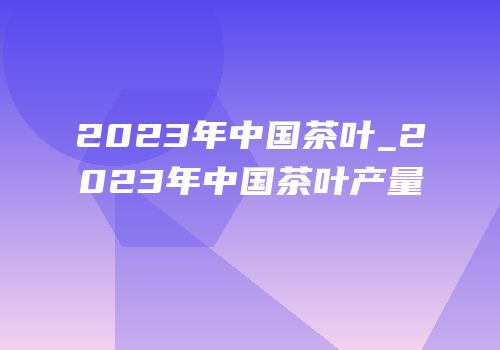 2023年中国茶叶_2023年中国茶叶产量