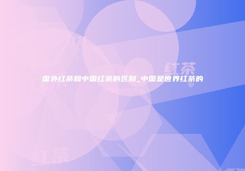 国外红茶和中国红茶的区别_中国是世界红茶的