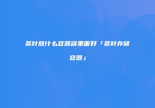 茶叶放什么容器罐里面好「茶叶存储容器」