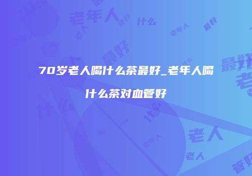 70岁老人喝什么茶最好_老年人喝什么茶对血管好
