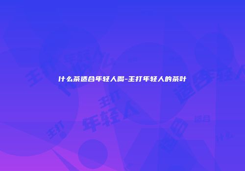 什么茶适合年轻人喝-主打年轻人的茶叶