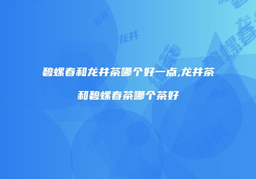 碧螺春和龙井茶哪个好一点,龙井茶和碧螺春茶哪个茶好