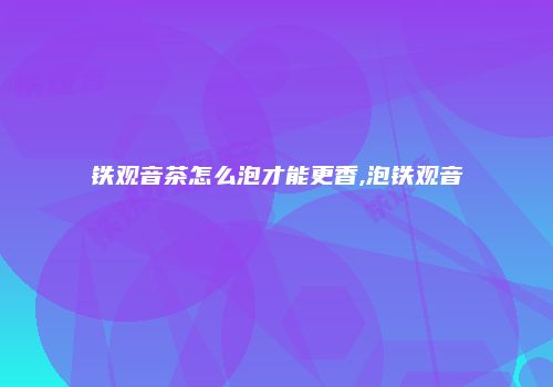铁观音茶怎么泡才能更香,泡铁观音