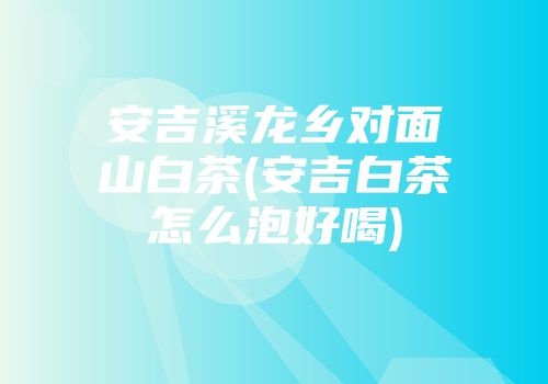 安吉溪龙乡对面山白茶(安吉白茶怎么泡好喝)
