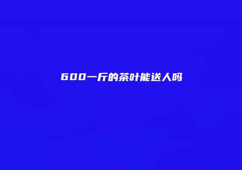 600一斤的茶叶能送人吗