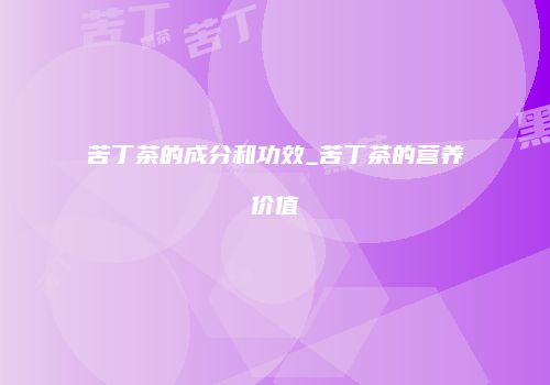 苦丁茶的成分和功效_苦丁茶的营养价值