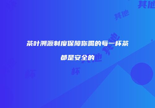 茶叶溯源制度保障你喝的每一杯茶都是安全的