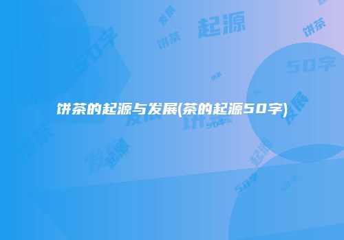 饼茶的起源与发展(茶的起源50字)